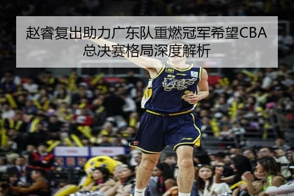 赵睿复出助力广东队重燃冠军希望CBA总决赛格局深度解析 | WEIDE SPORTS